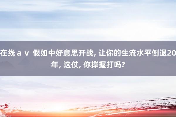 在线ａｖ 假如中好意思开战， 让你的生流水平倒退20年， 这仗， 你撑握打吗?