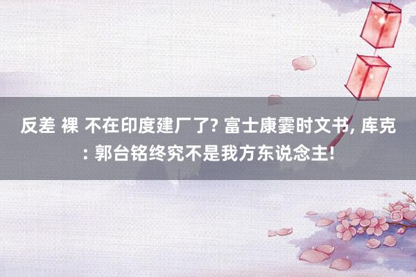 反差 裸 不在印度建厂了? 富士康霎时文书， 库克: 郭台铭终究不是我方东说念主!
