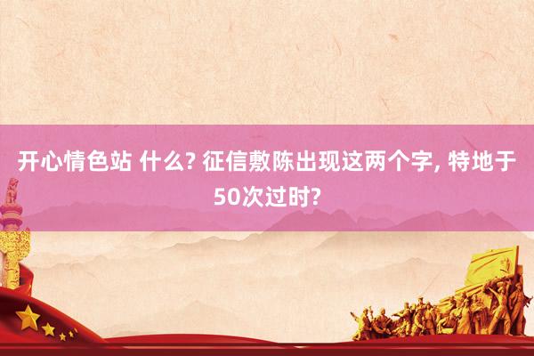 开心情色站 什么? 征信敷陈出现这两个字， 特地于50次过时?