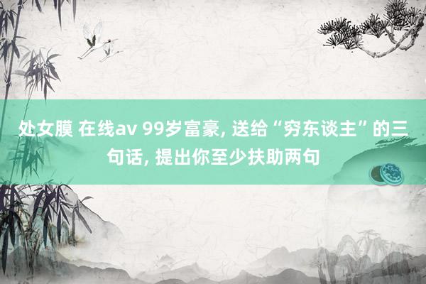 处女膜 在线av 99岁富豪， 送给“穷东谈主”的三句话， 提出你至少扶助两句