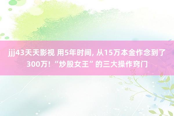 jjj43天天影视 用5年时间， 从15万本金作念到了300万! “炒股女王”的三大操作窍门