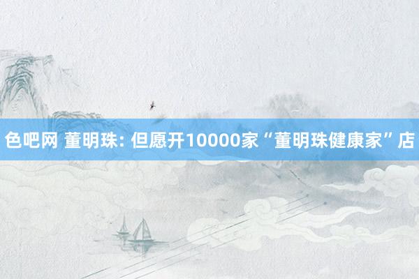 色吧网 董明珠: 但愿开10000家“董明珠健康家”店