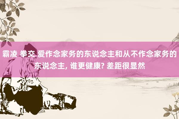 霸凌 拳交 爱作念家务的东说念主和从不作念家务的东说念主， 谁更健康? 差距很显然