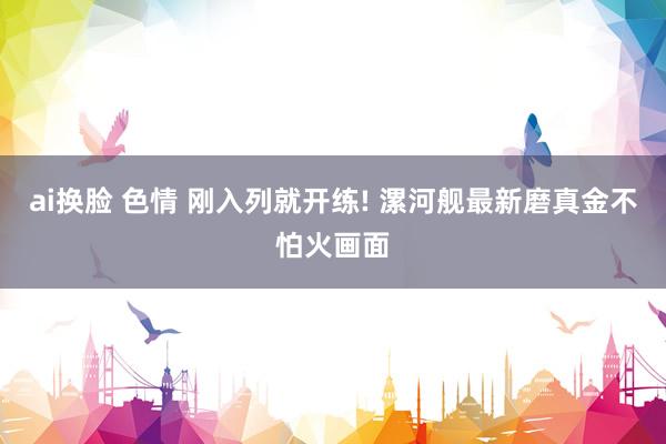 ai换脸 色情 刚入列就开练! 漯河舰最新磨真金不怕火画面