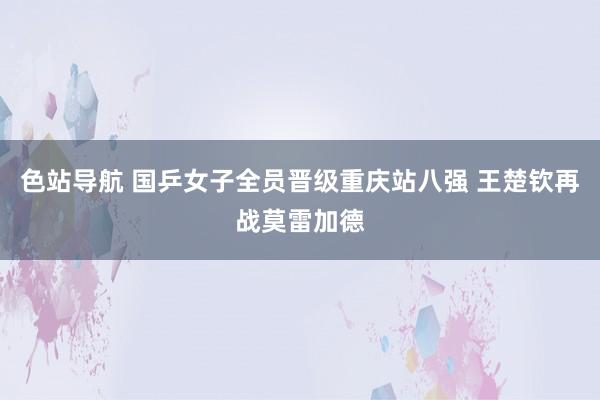 色站导航 国乒女子全员晋级重庆站八强 王楚钦再战莫雷加德
