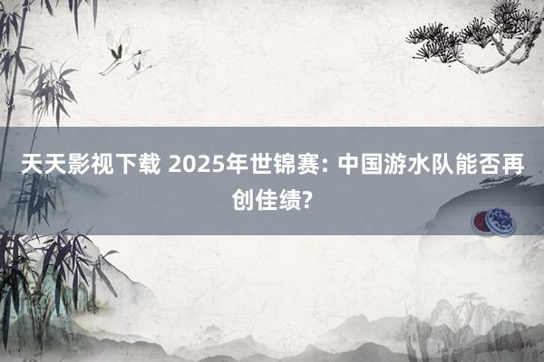 天天影视下载 2025年世锦赛: 中国游水队能否再创佳绩?