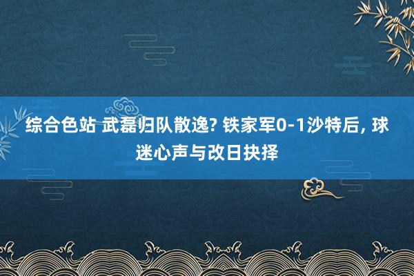 综合色站 武磊归队散逸? 铁家军0-1沙特后, 球迷心声与改日抉择