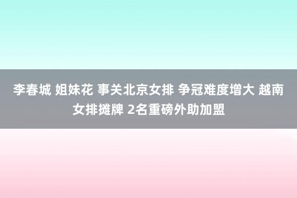 李春城 姐妹花 事关北京女排 争冠难度增大 越南女排摊牌 2名重磅外助加盟