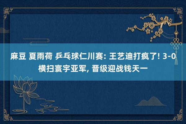 麻豆 夏雨荷 乒乓球仁川赛: 王艺迪打疯了! 3-0横扫寰宇亚军， 晋级迎战钱天一