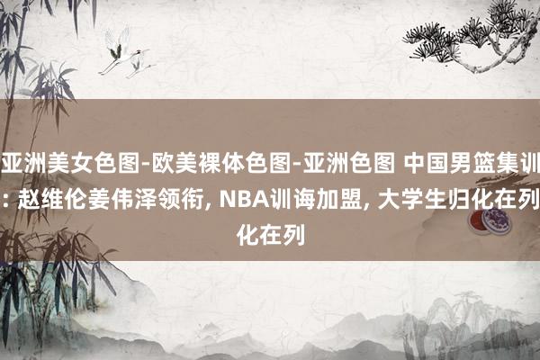 亚洲美女色图-欧美裸体色图-亚洲色图 中国男篮集训: 赵维伦姜伟泽领衔， NBA训诲加盟， 大学生归化在列