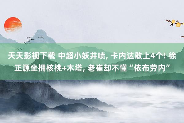 天天影视下载 中超小妖井喷， 卡内达敢上4个! 徐正源坐拥核桃+木塔， 老崔却不懂“依布劳内”