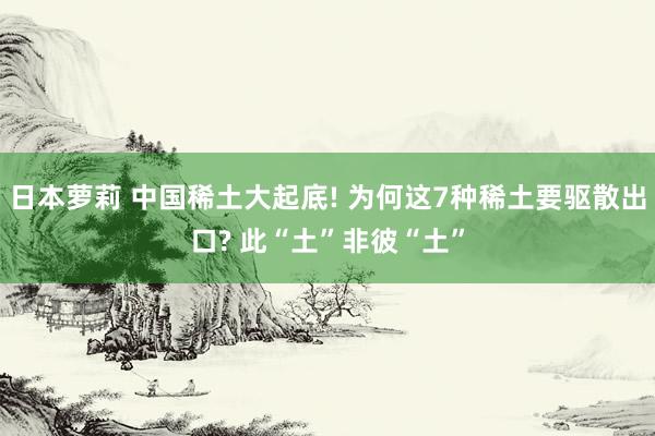 日本萝莉 中国稀土大起底! 为何这7种稀土要驱散出口? 此“土”非彼“土”
