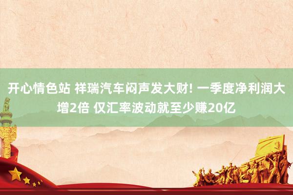 开心情色站 祥瑞汽车闷声发大财! 一季度净利润大增2倍 仅汇率波动就至少赚20亿