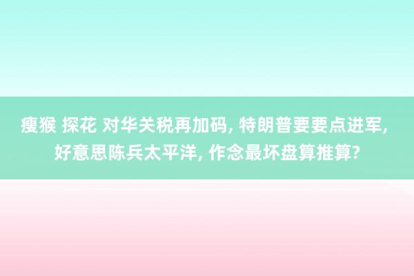瘦猴 探花 对华关税再加码， 特朗普要要点进军， 好意思陈兵太平洋， 作念最坏盘算推算?