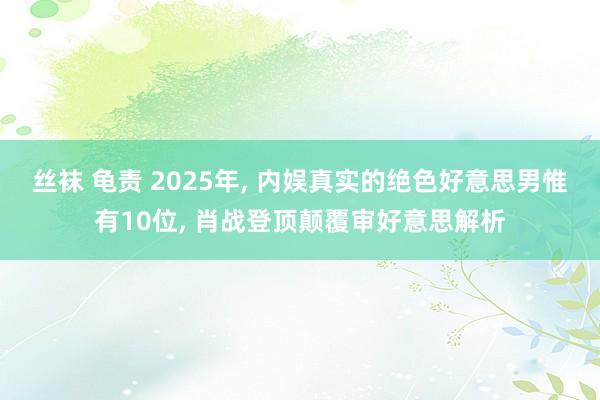 丝袜 龟责 2025年， 内娱真实的绝色好意思男惟有10位， 肖战登顶颠覆审好意思解析