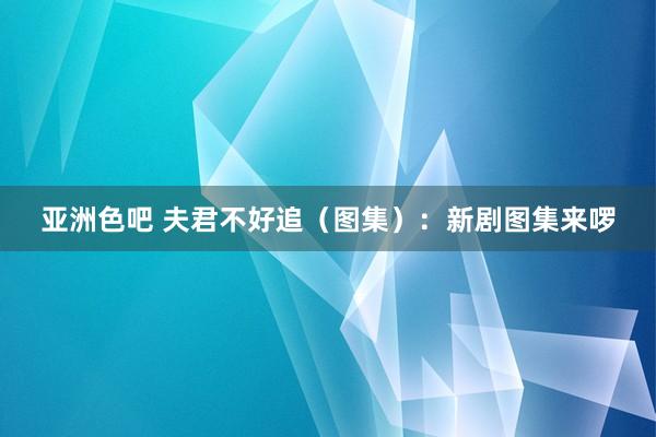 亚洲色吧 夫君不好追（图集）：新剧图集来啰