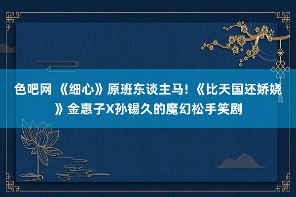色吧网 《细心》原班东谈主马! 《比天国还娇娆》金惠子X孙锡久的魔幻松手笑剧