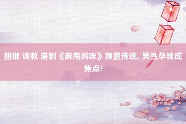 捆绑 调教 港剧《麻甩妈咪》颠覆传统， 男性孕珠成焦点!