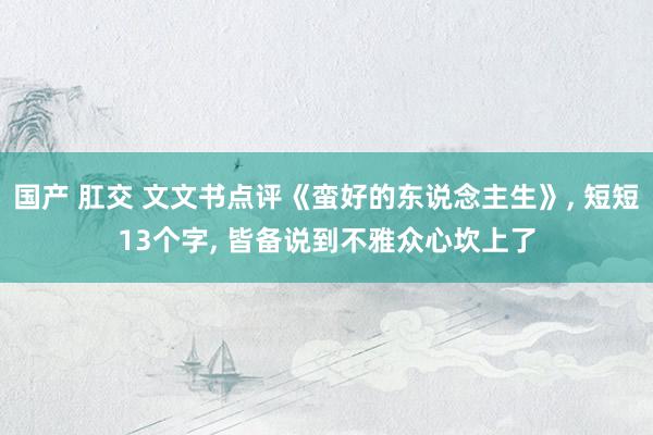国产 肛交 文文书点评《蛮好的东说念主生》， 短短13个字， 皆备说到不雅众心坎上了