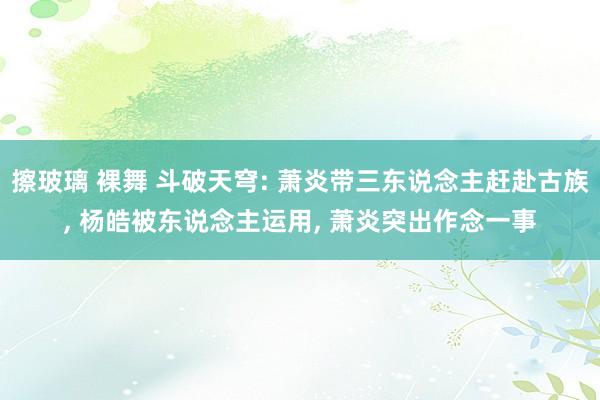 擦玻璃 裸舞 斗破天穹: 萧炎带三东说念主赶赴古族， 杨皓被东说念主运用， 萧炎突出作念一事