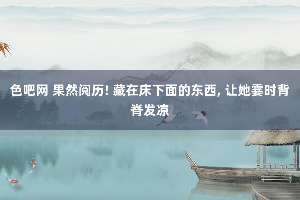色吧网 果然阅历! 藏在床下面的东西， 让她霎时背脊发凉
