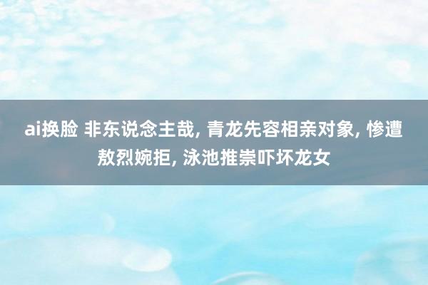 ai换脸 非东说念主哉， 青龙先容相亲对象， 惨遭敖烈婉拒， 泳池推崇吓坏龙女