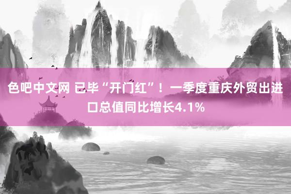 色吧中文网 已毕“开门红”！一季度重庆外贸出进口总值同比增长4.1%