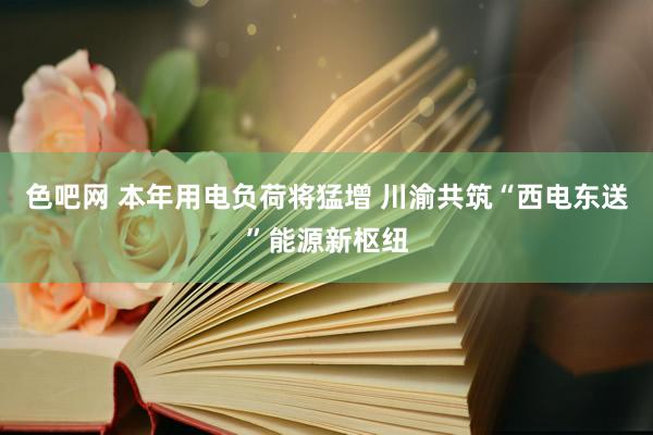 色吧网 本年用电负荷将猛增 川渝共筑“西电东送”能源新枢纽