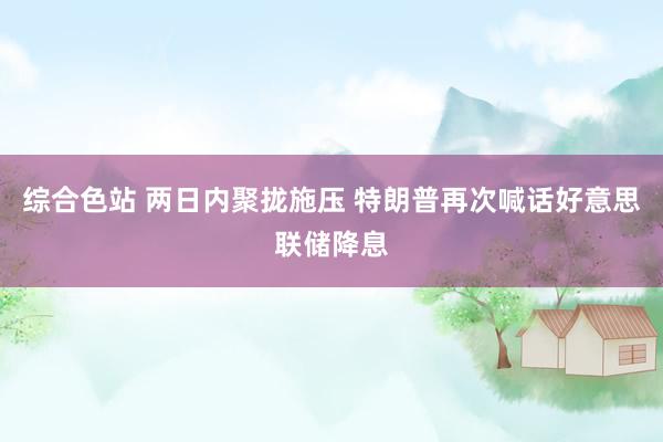 综合色站 两日内聚拢施压 特朗普再次喊话好意思联储降息