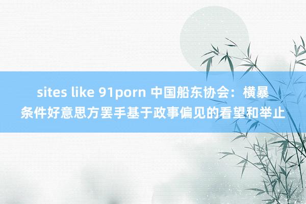sites like 91porn 中国船东协会：横暴条件好意思方罢手基于政事偏见的看望和举止