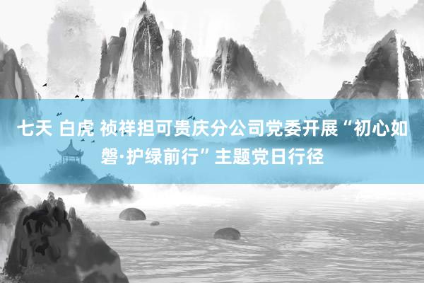 七天 白虎 祯祥担可贵庆分公司党委开展“初心如磐·护绿前行”主题党日行径