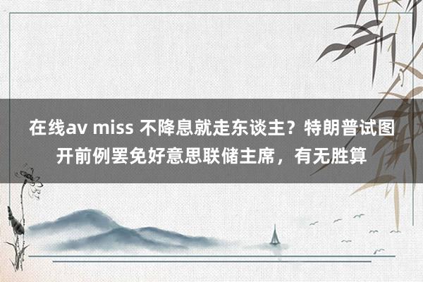 在线av miss 不降息就走东谈主？特朗普试图开前例罢免好意思联储主席，有无胜算