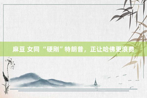 麻豆 女同 “硬刚”特朗普，正让哈佛更浪费