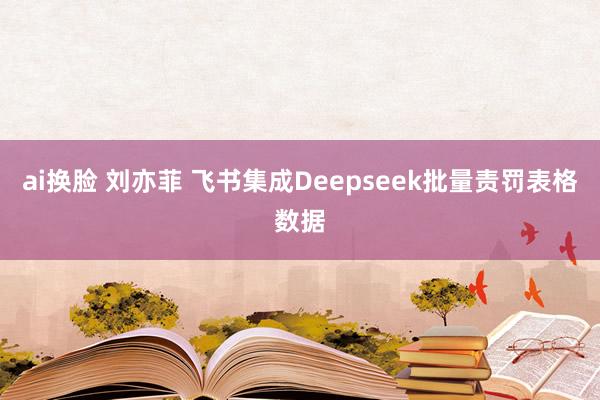 ai换脸 刘亦菲 飞书集成Deepseek批量责罚表格数据