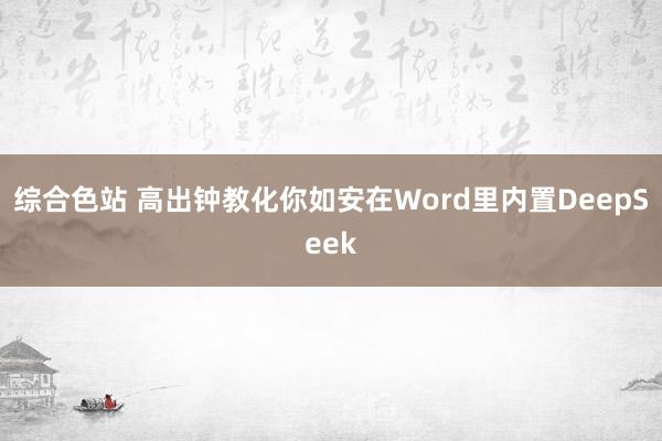 综合色站 高出钟教化你如安在Word里内置DeepSeek