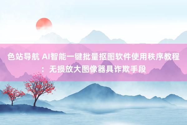 色站导航 AI智能一键批量抠图软件使用秩序教程：无损放大图像器具诈欺手段