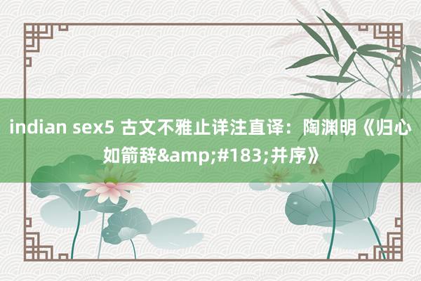 indian sex5 古文不雅止详注直译：陶渊明《归心如箭辞&#183;并序》