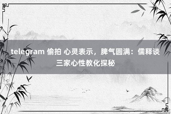 telegram 偷拍 心灵表示，脾气圆满：儒释谈三家心性教化探秘