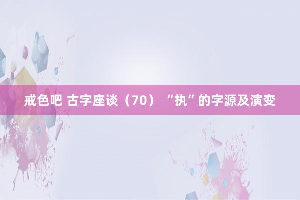 戒色吧 古字座谈（70） “执”的字源及演变
