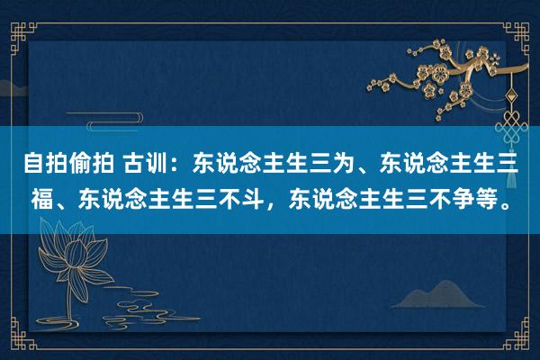 自拍偷拍 古训：东说念主生三为、东说念主生三福、东说念主生三不斗，东说念主生三不争等。