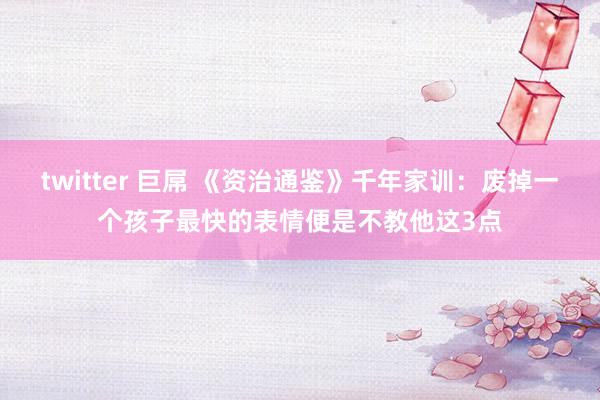 twitter 巨屌 《资治通鉴》千年家训：废掉一个孩子最快的表情便是不教他这3点
