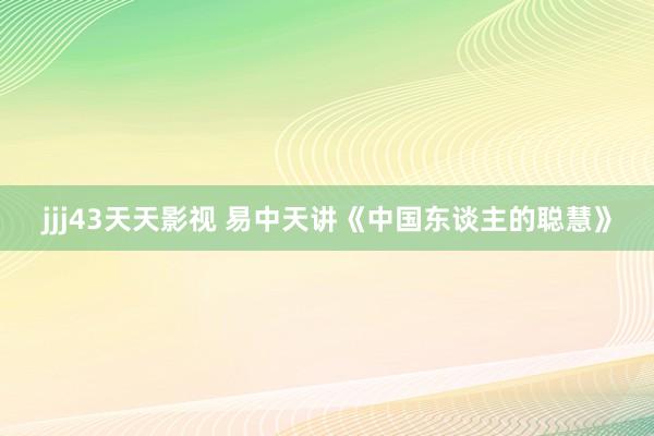 jjj43天天影视 易中天讲《中国东谈主的聪慧》