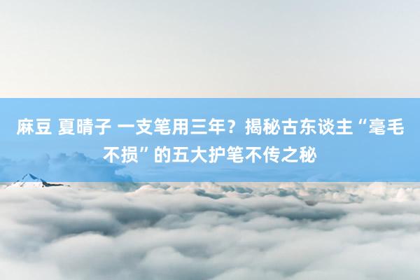 麻豆 夏晴子 一支笔用三年？揭秘古东谈主“毫毛不损”的五大护笔不传之秘