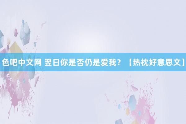 色吧中文网 翌日你是否仍是爱我？【热枕好意思文】