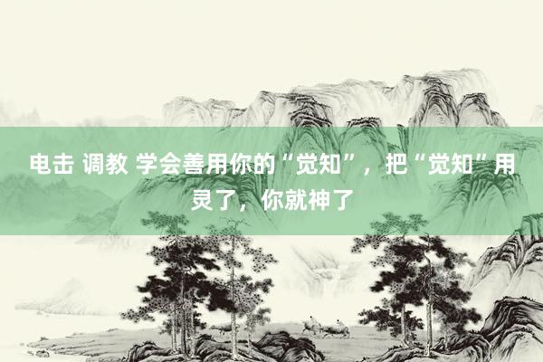 电击 调教 学会善用你的“觉知”,把“觉知”用灵了,你就神了