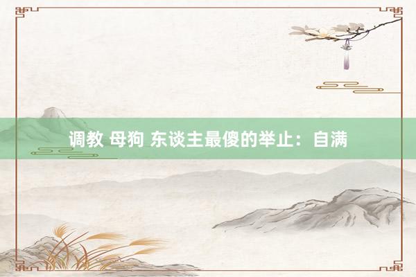 调教 母狗 东谈主最傻的举止:自满