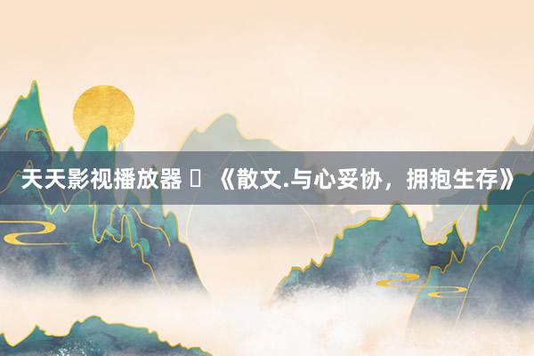 天天影视播放器 ​《散文.与心妥协，拥抱生存》
