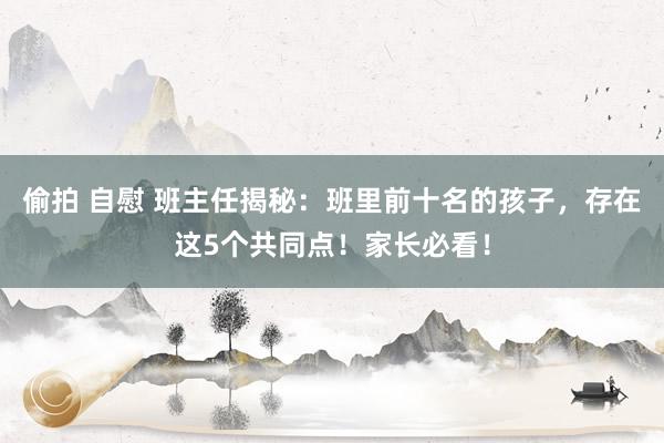 偷拍 自慰 班主任揭秘：班里前十名的孩子，存在这5个共同点！家长必看！