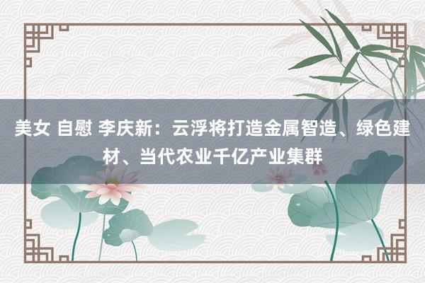 美女 自慰 李庆新：云浮将打造金属智造、绿色建材、当代农业千亿产业集群
