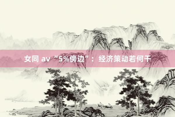 女同 av “5%傍边”：经济策动若何干